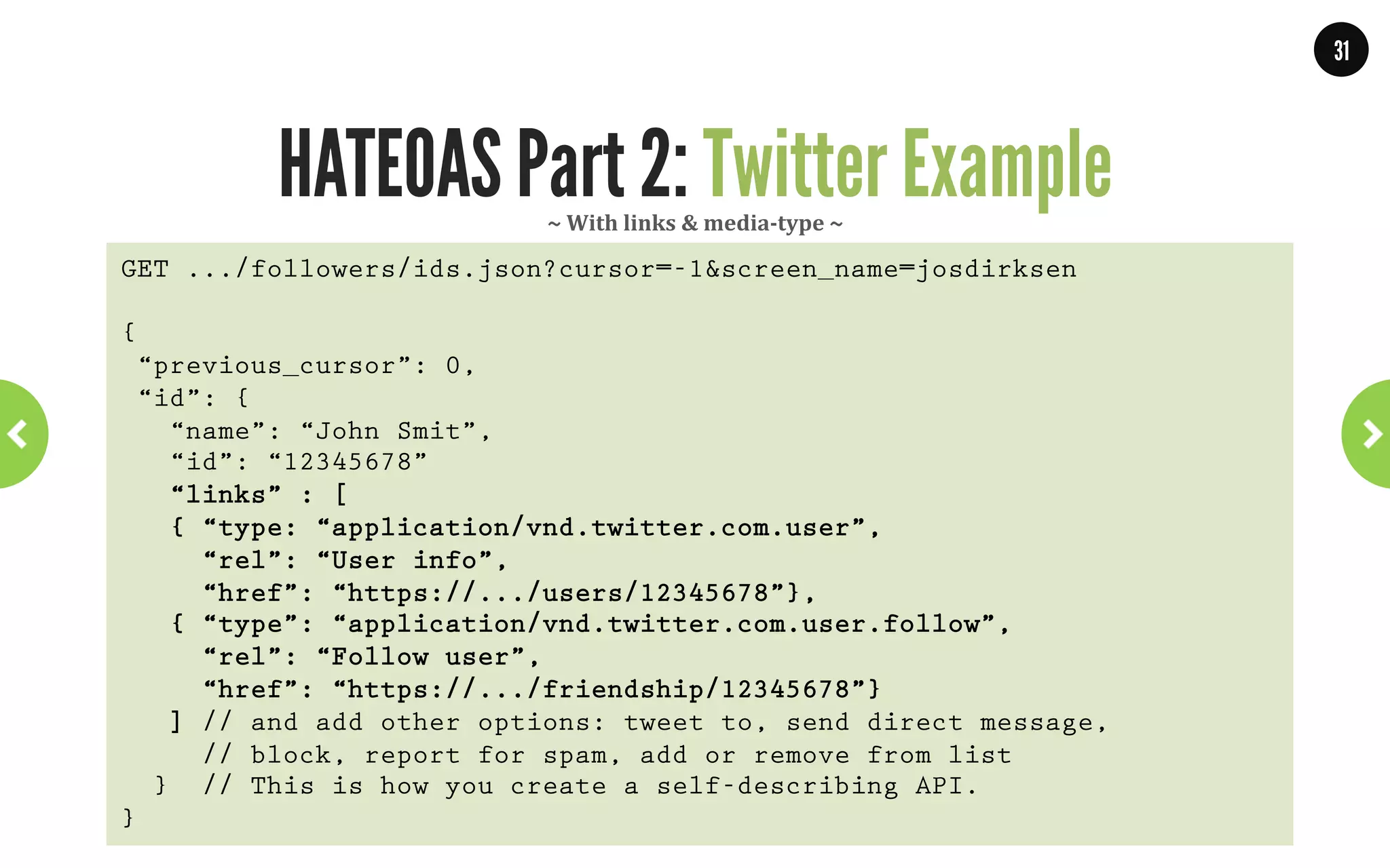 31




         And that is what HATEOAS means!
•  Media-types describe the resources.
•  Actions are executed by following links.
•  Each new response reflects a state.

•  It is good to create custom media-types.
•  Creates self-describing APIs.
•  Clients ‘explore’ your API just as they browse the web.
  “Media-types describes a domain specific
           application protocol”
                        WWW.JPOINT.NL	
  	
  	
  	
  	
  |	
  	
  	
  	
  	
  JOS@JPOINT.NL	
  	
  	
  	
  |	
  	
  	
  	
  	
  TWITTER:	
  @JOSDIRKSEN	
  
 