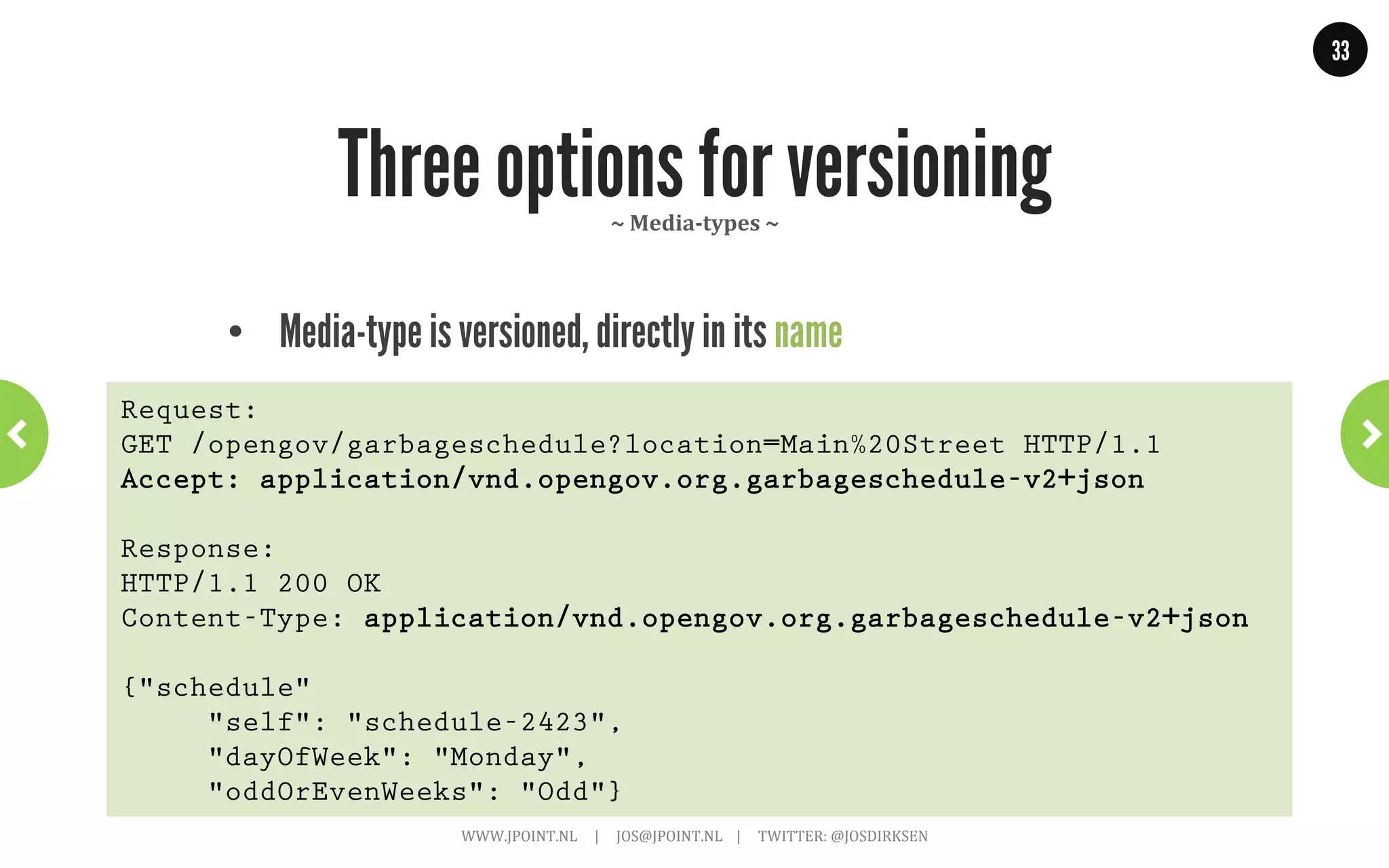 33




         HATEOAS Part 2: Twitter Example    ~	
  With	
  links	
  &	
  media-­‐type	
  ~	
  
GET .../followers/ids.json?cursor=-1&screen_name=josdirksen

{
 “previous_cursor”: 0,
 “id”: {
   “name”: “John Smit”,
   “id”: “12345678”
   “links” : [
   { “type: “application/vnd.twitter.com.user”,
     “rel”: “User info”,
     “href”: “https://.../user/12345678”},
   { “type”: “application/vnd.twitter.com.user.follow”,
     “rel”: “Follow user”,
     “href”: “https://.../friendship/12345678”}
   ] // and add other options: tweet to, send direct message,
     // block, report for spam, add or remove from list
  } // This is how you create a self-describing API.
}
                     WWW.JPOINT.NL	
  	
  	
  	
  	
  |	
  	
  	
  	
  	
  JOS@JPOINT.NL	
  	
  	
  	
  |	
  	
  	
  	
  	
  TWITTER:	
  @JOSDIRKSEN	
  
 