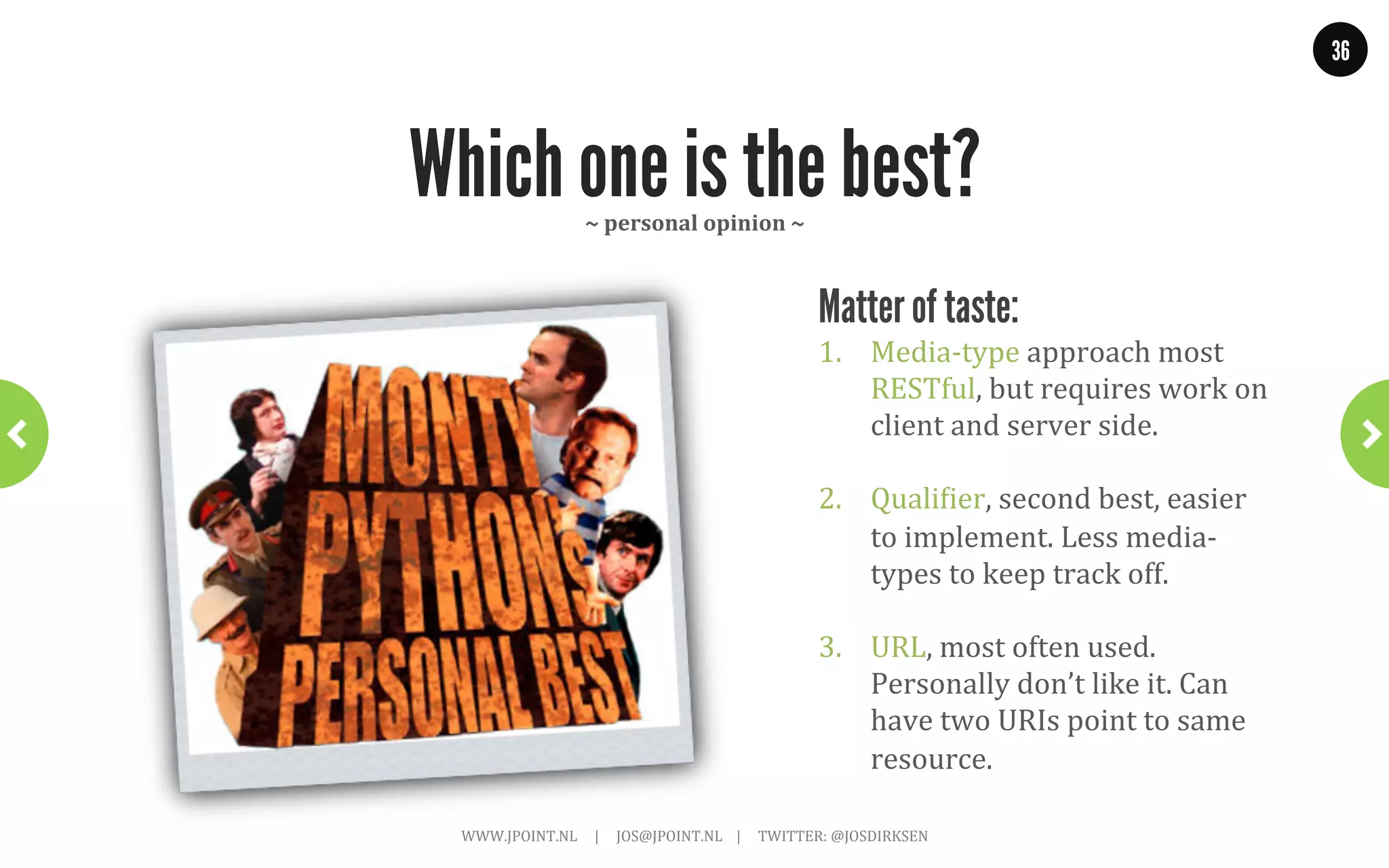 36




                   eBay: add to watchlist
                                        ~	
  API	
  should	
  tell	
  us	
  what	
  to	
  do	
  ~	
  

GET .../item/180881974947
{
  “name” : “Monty Python and the Holy Grail white rabbit big pointy teeth”,
  “id” : “180881974947”,
  “start-price” : “6.50”,
  “currency” : “GBP”,
  ...
 “links” : [
    { “type: “application/vnd.ebay.item”,
      “rel”: “Add item to watchlist”,
      “href”: “https://.../user/12345678/watchlist/180881974947”},
    {
      // and a whole lot of other operations
    ]
}


                       WWW.JPOINT.NL	
  	
  	
  	
  	
  |	
  	
  	
  	
  	
  JOS@JPOINT.NL	
  	
  	
  	
  |	
  	
  	
  	
  	
  TWITTER:	
  @JOSDIRKSEN	
  
 