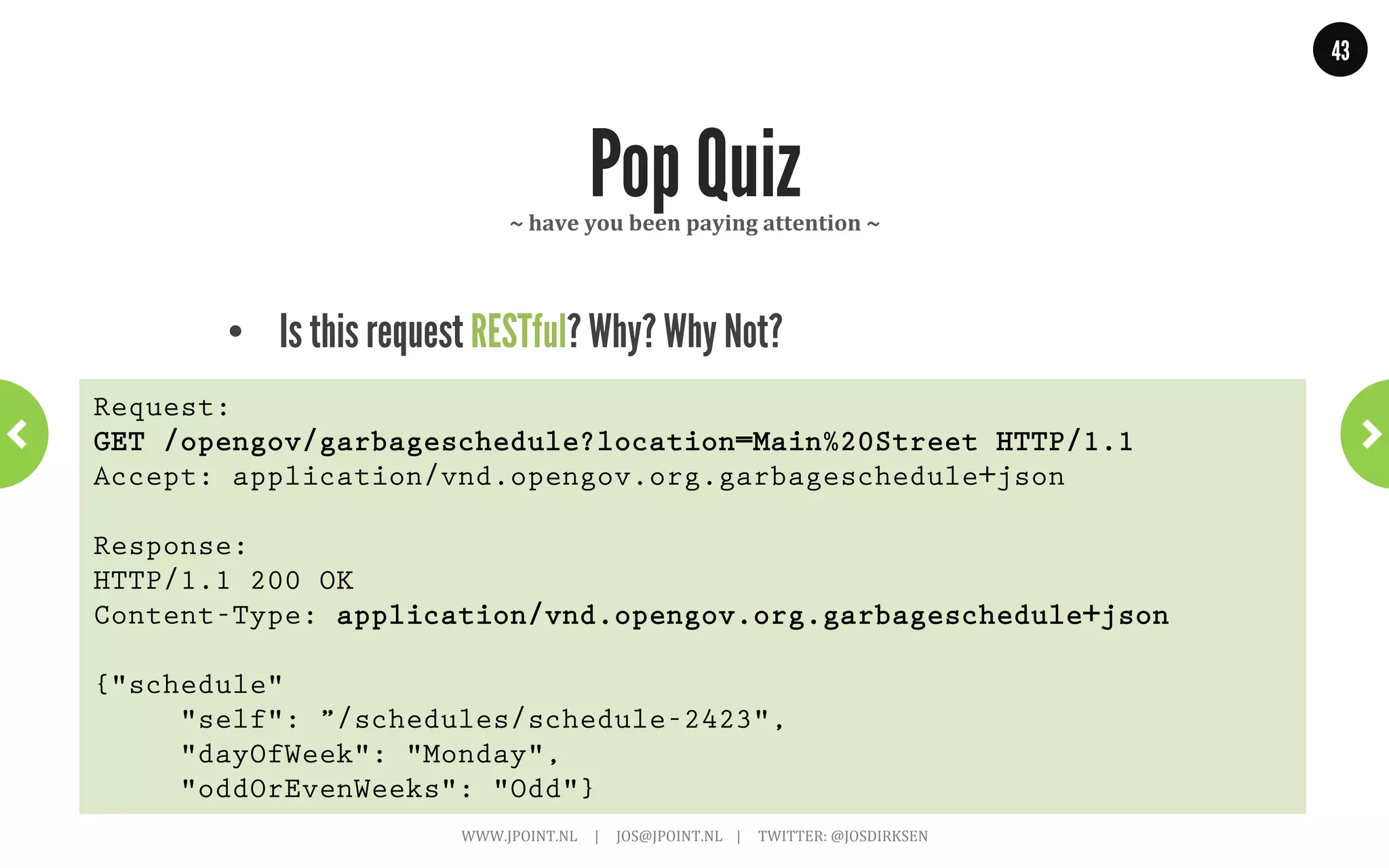 43




              Three options for versioning         ~	
  Add	
  version	
  qualiGier	
  ~	
  




      •  Media-type stays the same, add a qualifier.
Request:
GET /opengov/garbageschedule?location=Main%20Street HTTP/1.1
Accept: application/vnd.opengov.org.garbageschedule+json;v=1
 
Response:
HTTP/1.1 200 OK
Content-Type: application/vnd.opengov.org.garbageschedule+json;v=1
 
{"schedule"
     "self": "schedule-2423",
     "dayOfWeek": "Monday",
     "oddOrEvenWeeks": "Odd"}
                       WWW.JPOINT.NL	
  	
  	
  	
  	
  |	
  	
  	
  	
  	
  JOS@JPOINT.NL	
  	
  	
  	
  |	
  	
  	
  	
  	
  TWITTER:	
  @JOSDIRKSEN	
  
 