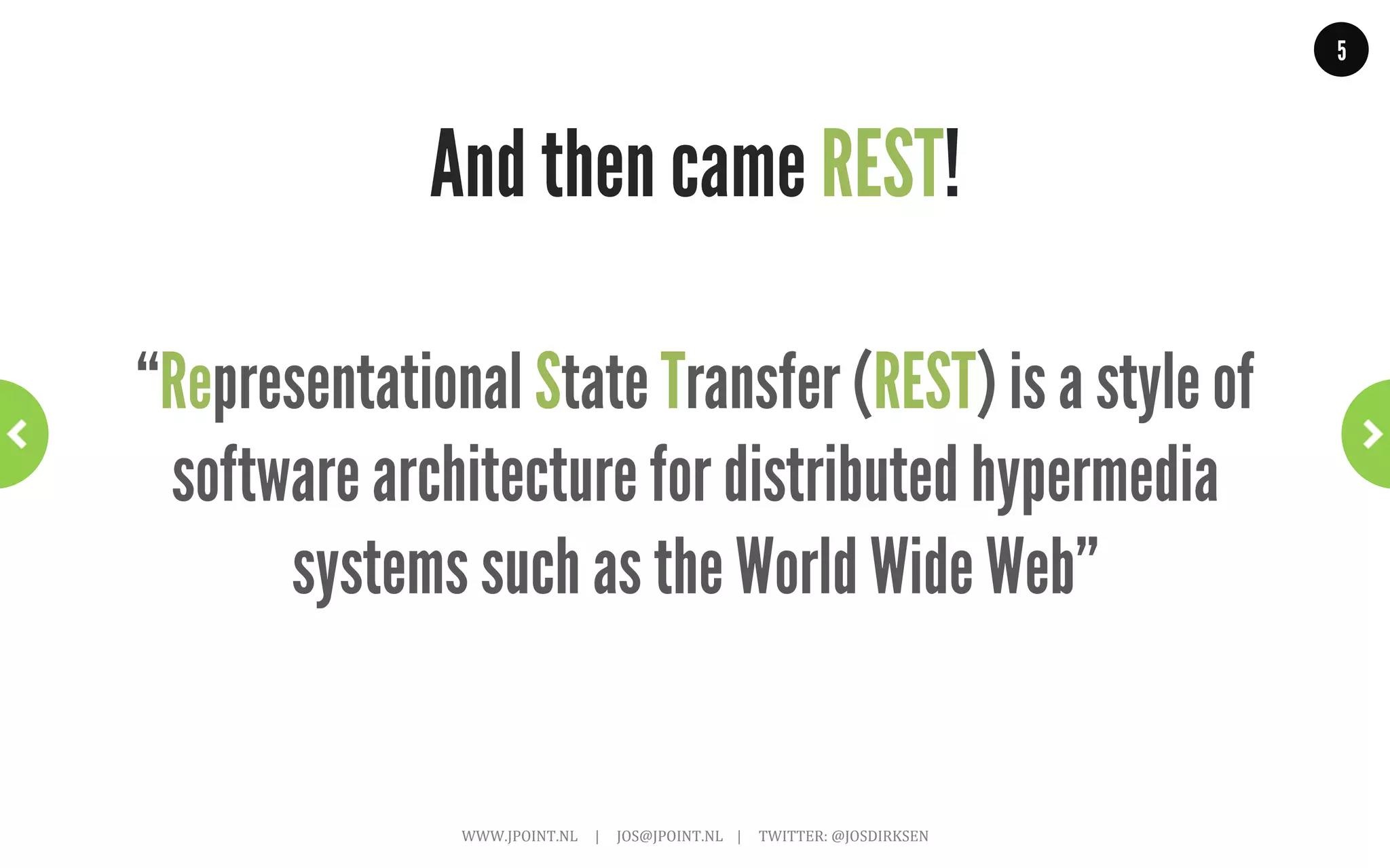 5




The world before REST!
                                                                                                     Many different ‘standards’:
                                                                                                     RMI,	
  SOAP,	
  Corba,	
  DCE,	
  DCOM	
  

                                                                                                     From many different parties:
                                                                                                     Sun,	
  Microsoft,	
  IBM,	
  OASIS,	
  OMG	
  

                                                                                                     Caused many problems:
                                                                                                     •  Bad	
  interoperability.	
  
                                                                                                     •  Reinvent	
  the	
  wheel.	
  
                                                                                                     •  Vendor	
  ‘lock-­‐in’.	
  




  WWW.JPOINT.NL	
  	
  	
  	
  	
  |	
  	
  	
  	
  	
  JOS@JPOINT.NL	
  	
  	
  	
  |	
  	
  	
  	
  	
  TWITTER:	
  @JOSDIRKSEN	
  
 