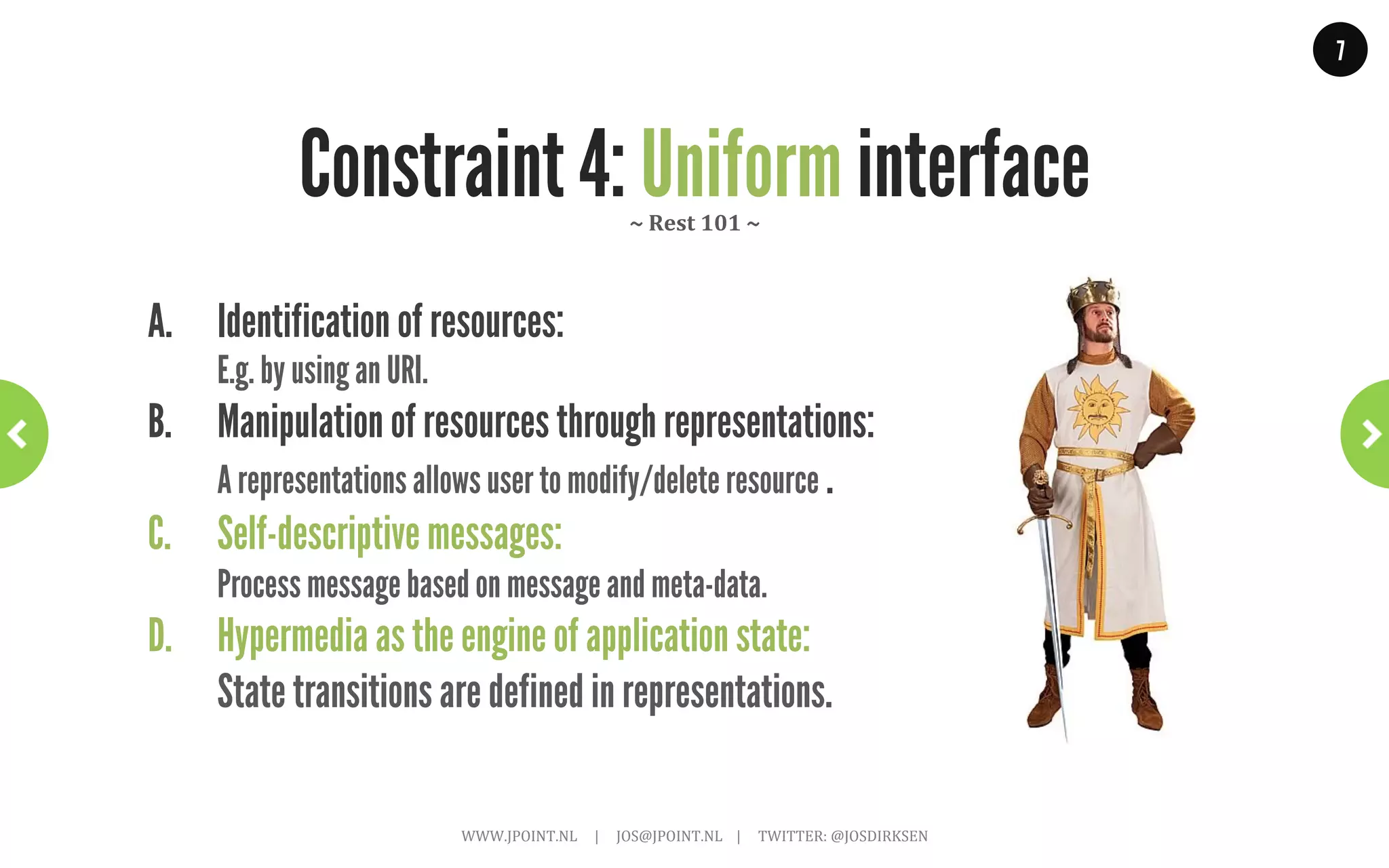 7




REST is based on a set of constraints                              ~	
  Rest	
  101	
  ~	
  




1. Client-server                                                                                                        4. Uniform interface
Separate clients and servers.                                                                                           There is a uniform interface between
                                                                                                                        clients and servers.
2. Stateless server
Each request from a client contains all the                                                                             5. Layered System
information necessary to service the request.                                                                           Must allow concepts such as load
                                                                                                                        balancers, proxies and firewalls.
3. Cacheable
Clients can cache responses, responses
                                                                                                                        6. Code-On-Demand (optional)
                                                                                                                        Client can request code from server and
must indicate if this is allowed.
                                                                                                                        execute it.
                     WWW.JPOINT.NL	
  	
  	
  	
  	
  |	
  	
  	
  	
  	
  JOS@JPOINT.NL	
  	
  	
  	
  |	
  	
  	
  	
  	
  TWITTER:	
  @JOSDIRKSEN	
  
 