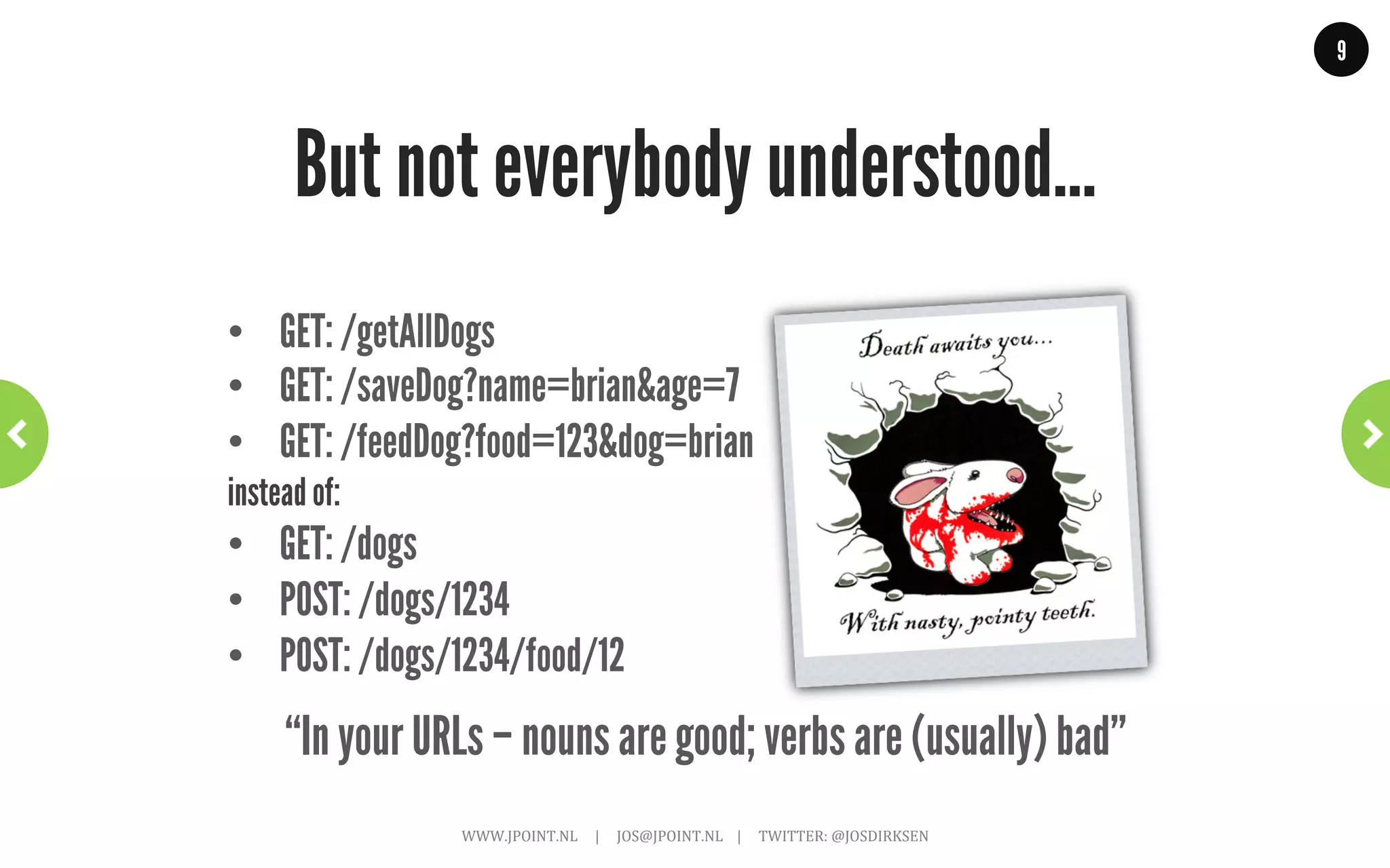 9




                And all was good!
                                                                                                                Why do this? Why be RESTful?
                                                                                                                •             Scalable
                                                                                                                •             Fault-tolerant
                                                                                                                •             Recoverable
                                                                                                                •             Secure
                                                                                                                •             Loosely coupled


“Exactly what we want in the applications we are developing!”
             WWW.JPOINT.NL	
  	
  	
  	
  	
  |	
  	
  	
  	
  	
  JOS@JPOINT.NL	
  	
  	
  	
  |	
  	
  	
  	
  	
  TWITTER:	
  @JOSDIRKSEN	
  
 