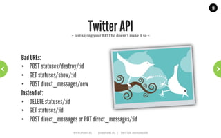 10




      But not everybody understood…
•  GET: /getAllDogs
•  GET: /saveDog?name=brian&age=7
•  GET: /feedDog?food=123&dog=brian
instead of:
•  GET: /dogs
•  PUT: /dog/brian
•  POST: /dog/brian/food/123

     “In your URLs – nouns are good; verbs are (usually) bad”
                WWW.JPOINT.NL	
  	
  	
  	
  	
  |	
  	
  	
  	
  	
  JOS@JPOINT.NL	
  	
  	
  	
  |	
  	
  	
  	
  	
  TWITTER:	
  @JOSDIRKSEN	
  
 