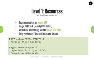 14




              Level 0: The Swamp of Pox       ~	
  nothing	
  to	
  do	
  with	
  REST	
  ~	
  




    •  One URI, one HTTP method
    •  XML-RPC / SOAP / POX
    •  Giant ‘black box’, is what eBay uses.
POST /appointmentService HTTP/1.1
[various other headers]

<appointmentRequest>
  <slot doctor = "mjones" start = "1400" end = "1450"/>
  <patient id = "jsmith"/>
</appointmentRequest>
                      WWW.JPOINT.NL	
  	
  	
  	
  	
  |	
  	
  	
  	
  	
  JOS@JPOINT.NL	
  	
  	
  	
  |	
  	
  	
  	
  	
  TWITTER:	
  @JOSDIRKSEN	
  
 