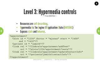 16




                       Level 1: Resources
                                      ~	
  lots	
  of	
  APIs	
  start	
  out	
  this	
  way	
  ~	
  




    •    Each resource has an unique URI
    •    Single HTTP verb (usually POST or GET)
    •    Verbs have no meaning, used to tunnel over HTTP
    •    Early versions of Flickr, del.ico.us and Amazon
POST /slots/1234 HTTP/1.1
[various other headers]

<appointmentRequest>
  <patient id = "jsmith"/>
</appointmentRequest>
                      WWW.JPOINT.NL	
  	
  	
  	
  	
  |	
  	
  	
  	
  	
  JOS@JPOINT.NL	
  	
  	
  	
  |	
  	
  	
  	
  	
  TWITTER:	
  @JOSDIRKSEN	
  
 