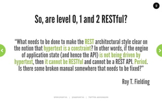 17




                                                   Level 2: HTTP Verbs   ~	
  close	
  but	
  no	
  sigar	
  ~	
  




               •       Many URIs, using multiple verbs
               •       Correct use of response codes
               •       Exposes state, not behavior
               •       Crud services, can be useful e.g Amazon S3
GET /doctors/mjones/slots?date=20100104&status=open HTTP/1.1
Host: royalhope.nhs.uk

HTTP/1.1 200 OK
<openSlotList>
  <slot id = "1234” start = "1400" end = "1450"/>
  <slot id = "5678” start = "1600" end = "1650"/>
</openSlotList>   WWW.JPOINT.NL	
  	
  	
  	
  	
  |	
  	
  	
  	
  	
  JOS@JPOINT.NL	
  	
  	
  	
  |	
  	
  	
  	
  	
  TWITTER:	
  @JOSDIRKSEN	
  
 
