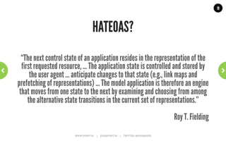 19




           So, are level 0, 1 and 2 RESTful?
“What needs to be done to make the REST architectural style clear on
the notion that hypertext is a constraint? In other words, if the engine
    of application state (and hence the API) is not being driven by
hypertext, then it cannot be RESTful and cannot be a REST API. Period.
  Is there some broken manual somewhere that needs to be fixed?”
                                                                                                                                                           Roy T. Fielding
                     WWW.JPOINT.NL	
  	
  	
  	
  	
  |	
  	
  	
  	
  	
  JOS@JPOINT.NL	
  	
  	
  	
  |	
  	
  	
  	
  	
  TWITTER:	
  @JOSDIRKSEN	
  
 