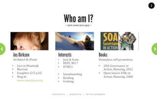 2




                                                                Who am I?
                                                                    ~	
  just	
  some	
  java	
  guy	
  ~	
  




 Jos Dirksen                                       Interests                                                                                          Books
 Architect	
  @	
  JPoint	
                       •            Java	
  &	
  Scala	
                                                                   Shameless	
  self	
  promotion:	
  
                                                  •            REST,	
  WS-­‐*	
  
•    Live	
  in	
  Waalwijk	
                     •            HTML5	
                                                                                •           SOA	
  Governance	
  in	
  
•    Married	
                                                	
                                                                                                  Action,	
  Manning,	
  2012	
  
•    Daughter	
  (2.5	
  y/o)	
                   •            Snowboarding	
                                                                         •           Open	
  Source	
  ESBs	
  in	
  
•    Blog	
  at:	
                                •            Reading	
                                                                                          Action,	
  Manning,	
  2008	
  
     www.smartjava.org	
                          •            Cooking	
  



                                    WWW.JPOINT.NL	
  	
  	
  	
  	
  |	
  	
  	
  	
  	
  JOS@JPOINT.NL	
  	
  	
  	
  |	
  	
  	
  	
  	
  TWITTER:	
  @JOSDIRKSEN	
  
 