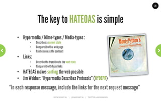 21




                                                     HATEOAS?
  “The next control state of an application resides in the representation of the
  first requested resource, … The application state is controlled and stored by
      the user agent … anticipate changes to that state (e.g., link maps and
prefetching of representations) … The model application is therefore an engine
 that moves from one state to the next by examining and choosing from among
     the alternative state transitions in the current set of representations.”
                                                                                                                                                              Roy T. Fielding
                        WWW.JPOINT.NL	
  	
  	
  	
  	
  |	
  	
  	
  	
  	
  JOS@JPOINT.NL	
  	
  	
  	
  |	
  	
  	
  	
  	
  TWITTER:	
  @JOSDIRKSEN	
  
 