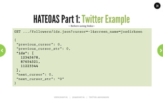 24




                  HATEOAS Part 1: Links                           ~	
  AtomPub	
  ~	
  
<feed xmlns="http://www.w3.org/2005/Atom">!
        <title>Example Feed</title>!
        <subtitle>A subtitle.</subtitle>!
        <link href="http://example.org/feed/" !
              rel="self" />!
        <link href="http://example.org/" />!
        <id>urn:uuid:60a76c80-d399-11d9-b91C-0003939e0af6</id>!
        <updated>2003-12-13T18:30:02Z</updated>!
        <author>!
                 <name>John Doe</name>!
                 <email>johndoe@example.com</email>!
        </author>!
        <entry>!
                 <title>Atom-Powered Robots Run Amok</title>!
                 <link href="http://example.org/2003/12/13/atom03" />!
                 <link rel="alternate" type="text/html" !
                      href="http://example.org/2003/12/13/atom03.html"/>!
                     WWW.JPOINT.NL	
  	
  	
  	
  	
  |	
  	
  	
  	
  	
  JOS@JPOINT.NL	
  	
  	
  	
  |	
  	
  	
  	
  	
  TWITTER:	
  @JOSDIRKSEN	
  
 