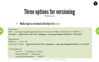 33




         HATEOAS Part 2: Twitter Example    ~	
  With	
  links	
  &	
  media-­‐type	
  ~	
  
GET .../followers/ids.json?cursor=-1&screen_name=josdirksen

{
 “previous_cursor”: 0,
 “id”: {
   “name”: “John Smit”,
   “id”: “12345678”
   “links” : [
   { “type: “application/vnd.twitter.com.user”,
     “rel”: “User info”,
     “href”: “https://.../user/12345678”},
   { “type”: “application/vnd.twitter.com.user.follow”,
     “rel”: “Follow user”,
     “href”: “https://.../friendship/12345678”}
   ] // and add other options: tweet to, send direct message,
     // block, report for spam, add or remove from list
  } // This is how you create a self-describing API.
}
                     WWW.JPOINT.NL	
  	
  	
  	
  	
  |	
  	
  	
  	
  	
  JOS@JPOINT.NL	
  	
  	
  	
  |	
  	
  	
  	
  	
  TWITTER:	
  @JOSDIRKSEN	
  
 