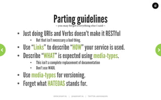 42




              Three options for versioning                       ~	
  Media-­‐types	
  ~	
  




      •  Media-type is versioned, directly in its name
Request:
GET /opengov/garbageschedule?location=Main%20Street HTTP/1.1
Accept: application/vnd.opengov.org.garbageschedule-v2+json
 
Response:
HTTP/1.1 200 OK
Content-Type: application/vnd.opengov.org.garbageschedule-v2+json

{"schedule"
     "self": "schedule-2423",
     "dayOfWeek": "Monday",
     "oddOrEvenWeeks": "Odd"}
                        WWW.JPOINT.NL	
  	
  	
  	
  	
  |	
  	
  	
  	
  	
  JOS@JPOINT.NL	
  	
  	
  	
  |	
  	
  	
  	
  	
  TWITTER:	
  @JOSDIRKSEN	
  
 