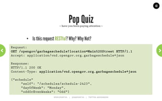 43




              Three options for versioning         ~	
  Add	
  version	
  qualiGier	
  ~	
  




      •  Media-type stays the same, add a qualifier.
Request:
GET /opengov/garbageschedule?location=Main%20Street HTTP/1.1
Accept: application/vnd.opengov.org.garbageschedule+json;v=1
 
Response:
HTTP/1.1 200 OK
Content-Type: application/vnd.opengov.org.garbageschedule+json;v=1
 
{"schedule"
     "self": "schedule-2423",
     "dayOfWeek": "Monday",
     "oddOrEvenWeeks": "Odd"}
                       WWW.JPOINT.NL	
  	
  	
  	
  	
  |	
  	
  	
  	
  	
  JOS@JPOINT.NL	
  	
  	
  	
  |	
  	
  	
  	
  	
  TWITTER:	
  @JOSDIRKSEN	
  
 