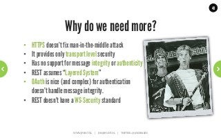 48




                   Why do we need more?
•  HTTPS doesn’t fix man-in-the-middle attack
•  It provides only transport level security
•  Has no support for message integrity or authenticity
•  REST assumes “Layered System”
•  OAuth is nice (and complex) for authentication
   doesn’t handle message integrity.
•  REST doesn’t have a WS-Security standard



                       WWW.JPOINT.NL	
  	
  	
  	
  	
  |	
  	
  	
  	
  	
  JOS@JPOINT.NL	
  	
  	
  	
  |	
  	
  	
  	
  	
  TWITTER:	
  @JOSDIRKSEN	
  
 