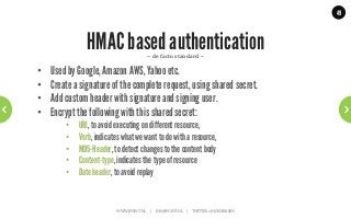 49




                 HMAC based authentication                    ~	
  de	
  facto	
  standard	
  ~	
  

•    Used by Google, Amazon AWS, Yahoo etc.
•    Create a signature of the complete request, using shared secret.
•    Add custom header with signature and signing user.
•    Encrypt the following with this shared secret:
         •    URI, to avoid executing on different resource,
         •    Verb, indicates what we want to do with a resource,
         •    MD5-Header, to detect changes to the content body
         •    Content-type, indicates the type of resource
         •    Date header, to avoid replay


                            WWW.JPOINT.NL	
  	
  	
  	
  	
  |	
  	
  	
  	
  	
  JOS@JPOINT.NL	
  	
  	
  	
  |	
  	
  	
  	
  	
  TWITTER:	
  @JOSDIRKSEN	
  
 