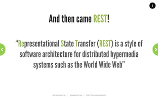 5




The world before REST!
                                                                                                     Many different ‘standards’:
                                                                                                     RMI,	
  SOAP,	
  Corba,	
  DCE,	
  DCOM	
  

                                                                                                     From many different parties:
                                                                                                     Sun,	
  Microsoft,	
  IBM,	
  OASIS,	
  OMG	
  

                                                                                                     Caused many problems:
                                                                                                     •  Bad	
  interoperability.	
  
                                                                                                     •  Reinvent	
  the	
  wheel.	
  
                                                                                                     •  Vendor	
  ‘lock-­‐in’.	
  




  WWW.JPOINT.NL	
  	
  	
  	
  	
  |	
  	
  	
  	
  	
  JOS@JPOINT.NL	
  	
  	
  	
  |	
  	
  	
  	
  	
  TWITTER:	
  @JOSDIRKSEN	
  
 