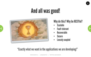 8




             Constraint 4: Uniform interface                               ~	
  Rest	
  101	
  ~	
  



A.  Identification of resources:
     E.g. by using an URI.
B.  Manipulation of resources through representations:
    A representations allows user to modify/delete resource .
C.  Self-descriptive messages:
     Process message based on message and meta-data.
D.  Hypermedia as the engine of application state:
     State transitions are defined in representations.


                             WWW.JPOINT.NL	
  	
  	
  	
  	
  |	
  	
  	
  	
  	
  JOS@JPOINT.NL	
  	
  	
  	
  |	
  	
  	
  	
  	
  TWITTER:	
  @JOSDIRKSEN	
  
 