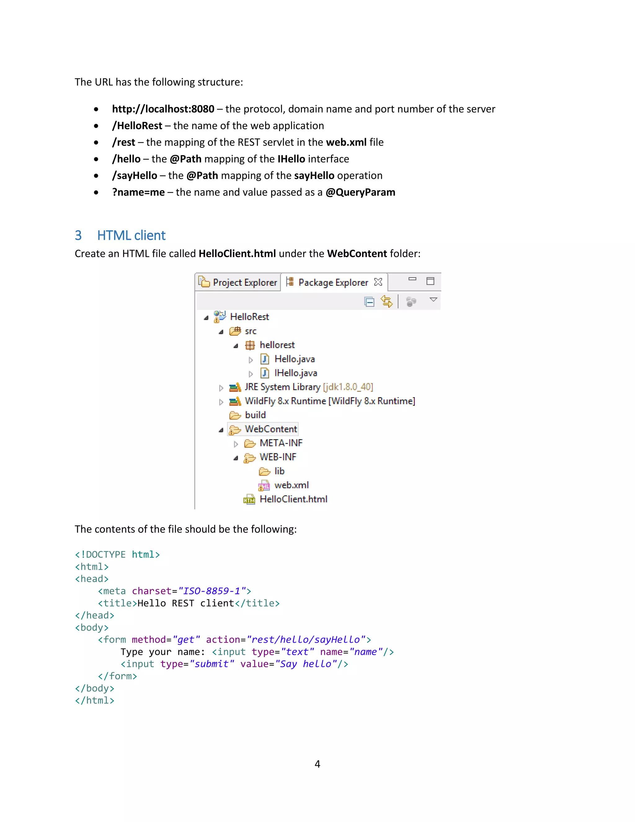4
The URL has the following structure:
 http://localhost:8080 – the protocol, domain name and port number of the server
 /HelloRest – the name of the web application
 /rest – the mapping of the REST servlet in the web.xml file
 /hello – the @Path mapping of the IHello interface
 /sayHello – the @Path mapping of the sayHello operation
 ?name=me – the name and value passed as a @QueryParam
3 HTML client
Create an HTML file called HelloClient.html under the WebContent folder:
The contents of the file should be the following:
<!DOCTYPE html>
<html>
<head>
<meta charset="ISO-8859-1">
<title>Hello REST client</title>
</head>
<body>
<form method="get" action="rest/hello/sayHello">
Type your name: <input type="text" name="name"/>
<input type="submit" value="Say hello"/>
</form>
</body>
</html>
 