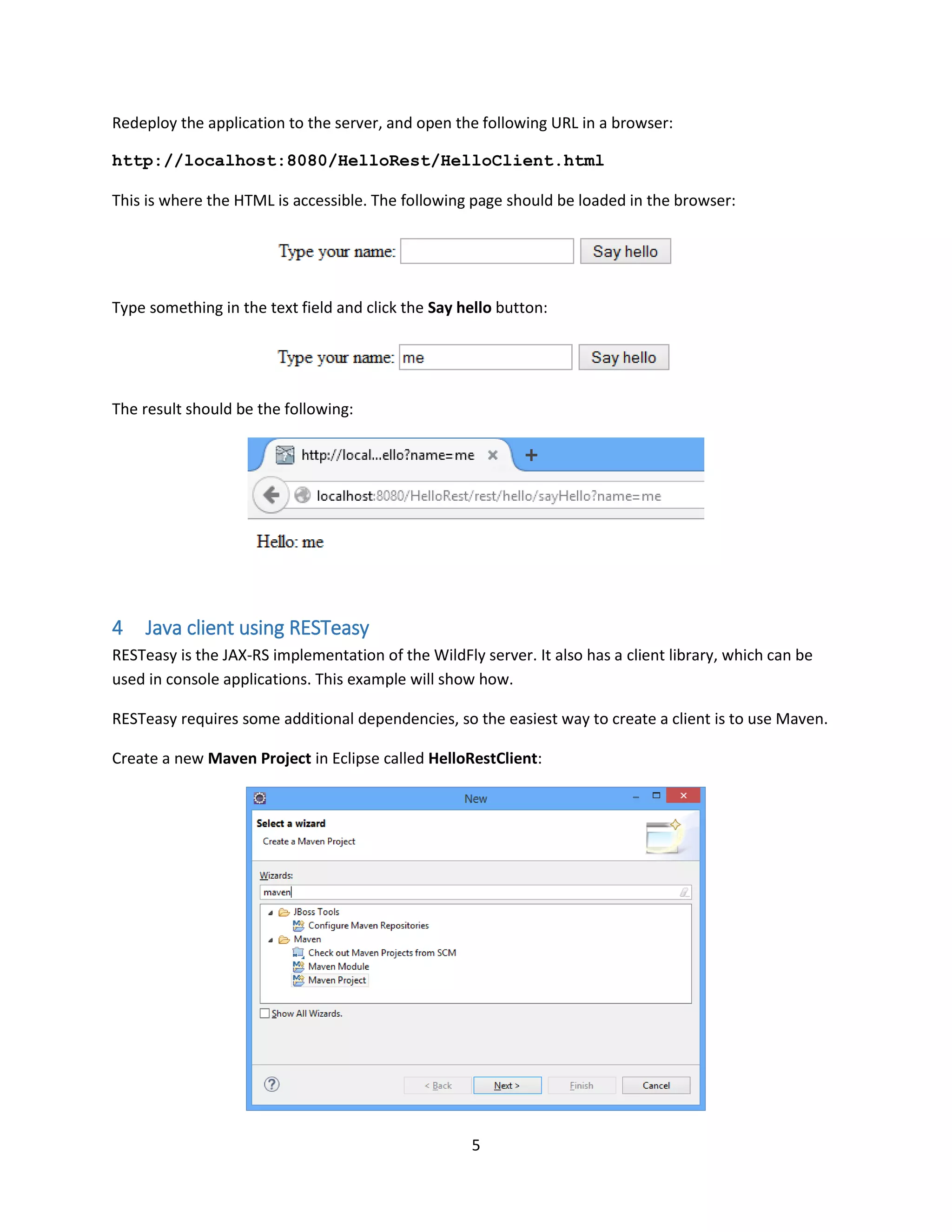 5
Redeploy the application to the server, and open the following URL in a browser:
http://localhost:8080/HelloRest/HelloClient.html
This is where the HTML is accessible. The following page should be loaded in the browser:
Type something in the text field and click the Say hello button:
The result should be the following:
4 Java client using RESTeasy
RESTeasy is the JAX-RS implementation of the WildFly server. It also has a client library, which can be
used in console applications. This example will show how.
RESTeasy requires some additional dependencies, so the easiest way to create a client is to use Maven.
Create a new Maven Project in Eclipse called HelloRestClient:
 