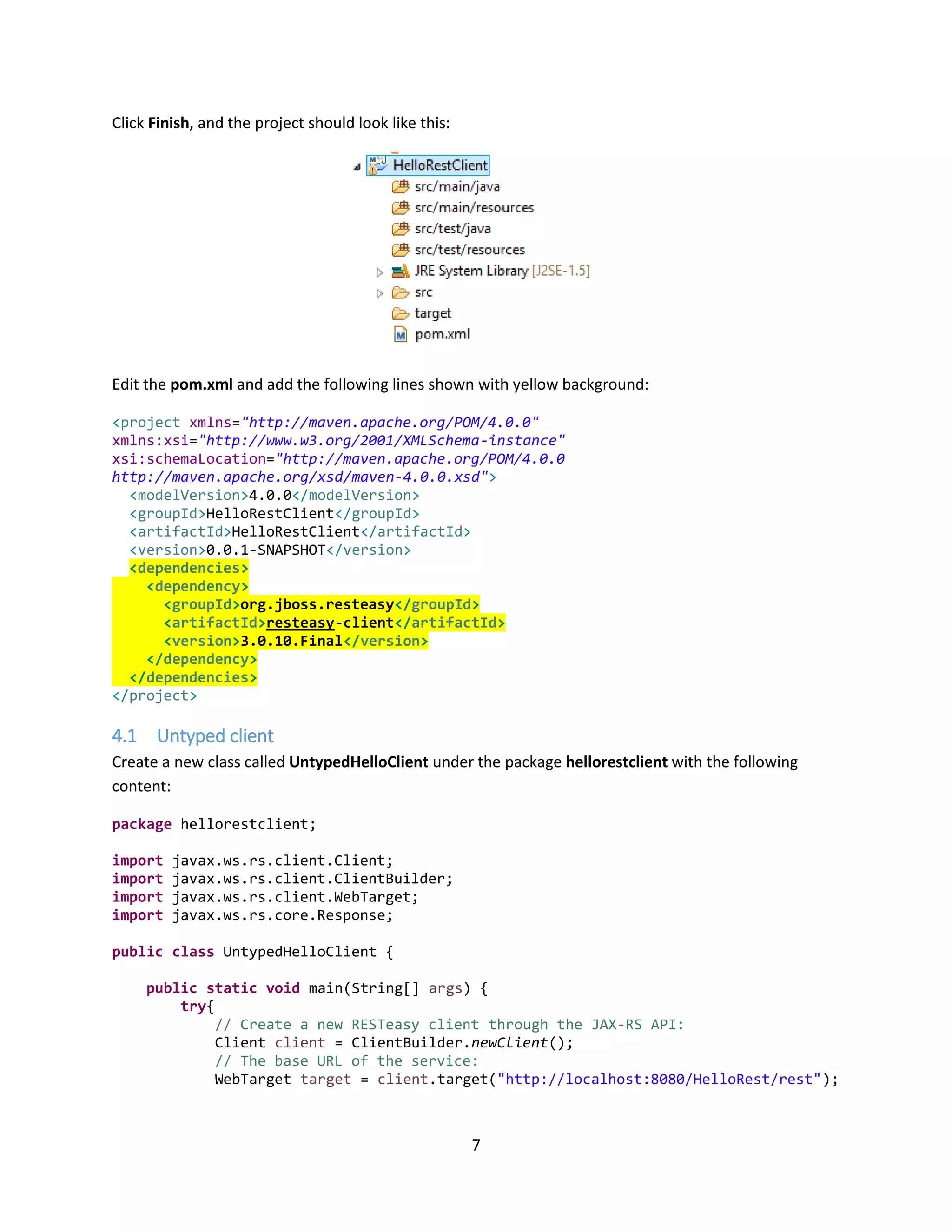 7
Click Finish, and the project should look like this:
Edit the pom.xml and add the following lines shown with yellow background:
<project xmlns="http://maven.apache.org/POM/4.0.0"
xmlns:xsi="http://www.w3.org/2001/XMLSchema-instance"
xsi:schemaLocation="http://maven.apache.org/POM/4.0.0
http://maven.apache.org/xsd/maven-4.0.0.xsd">
<modelVersion>4.0.0</modelVersion>
<groupId>HelloRestClient</groupId>
<artifactId>HelloRestClient</artifactId>
<version>0.0.1-SNAPSHOT</version>
<dependencies>
<dependency>
<groupId>org.jboss.resteasy</groupId>
<artifactId>resteasy-client</artifactId>
<version>3.0.10.Final</version>
</dependency>
</dependencies>
</project>
4.1 Untyped client
Create a new class called UntypedHelloClient under the package hellorestclient with the following
content:
package hellorestclient;
import javax.ws.rs.client.Client;
import javax.ws.rs.client.ClientBuilder;
import javax.ws.rs.client.WebTarget;
import javax.ws.rs.core.Response;
public class UntypedHelloClient {
public static void main(String[] args) {
try{
// Create a new RESTeasy client through the JAX-RS API:
Client client = ClientBuilder.newClient();
// The base URL of the service:
WebTarget target = client.target("http://localhost:8080/HelloRest/rest");
 