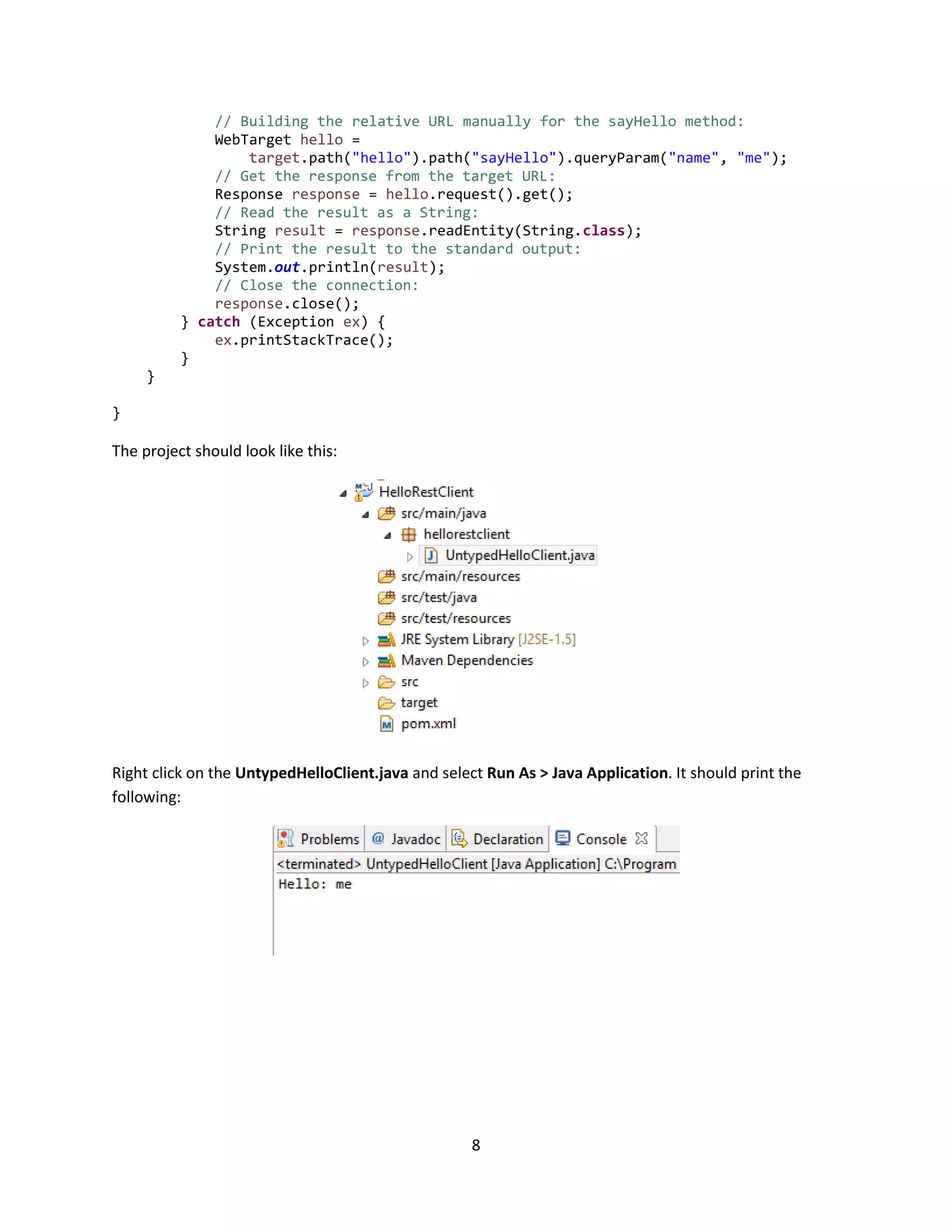 8
// Building the relative URL manually for the sayHello method:
WebTarget hello =
target.path("hello").path("sayHello").queryParam("name", "me");
// Get the response from the target URL:
Response response = hello.request().get();
// Read the result as a String:
String result = response.readEntity(String.class);
// Print the result to the standard output:
System.out.println(result);
// Close the connection:
response.close();
} catch (Exception ex) {
ex.printStackTrace();
}
}
}
The project should look like this:
Right click on the UntypedHelloClient.java and select Run As > Java Application. It should print the
following:
 