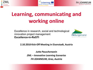 Learning, communicating and
working online
Excellence in research, social and technological
innovation project management
Excellence-in-ReSTI
2.10.2018 Kick-Off Meeting in Eisenstadt, Austria
Jutta Pauschenwein
ZML – Innovative Learning Scenarios
FH JOANNEUM, Graz, Austria
 