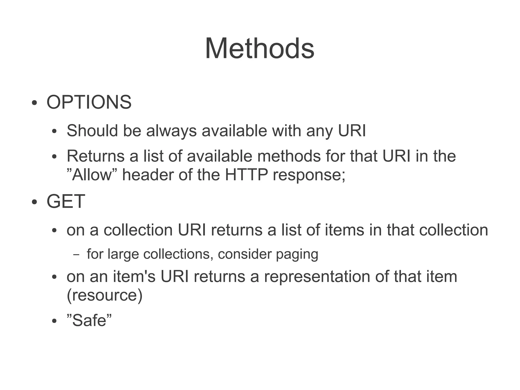 Methods
●   OPTIONS
    ●   Should be always available with any URI
    ●   Returns a list of available methods for that URI in the
        ”Allow” header of the HTTP response;
●   GET
    ●   on a collection URI returns a list of items in that collection
        –   for large collections, consider paging
    ●   on an item's URI returns a representation of that item
        (resource)
    ●   ”Safe”
 