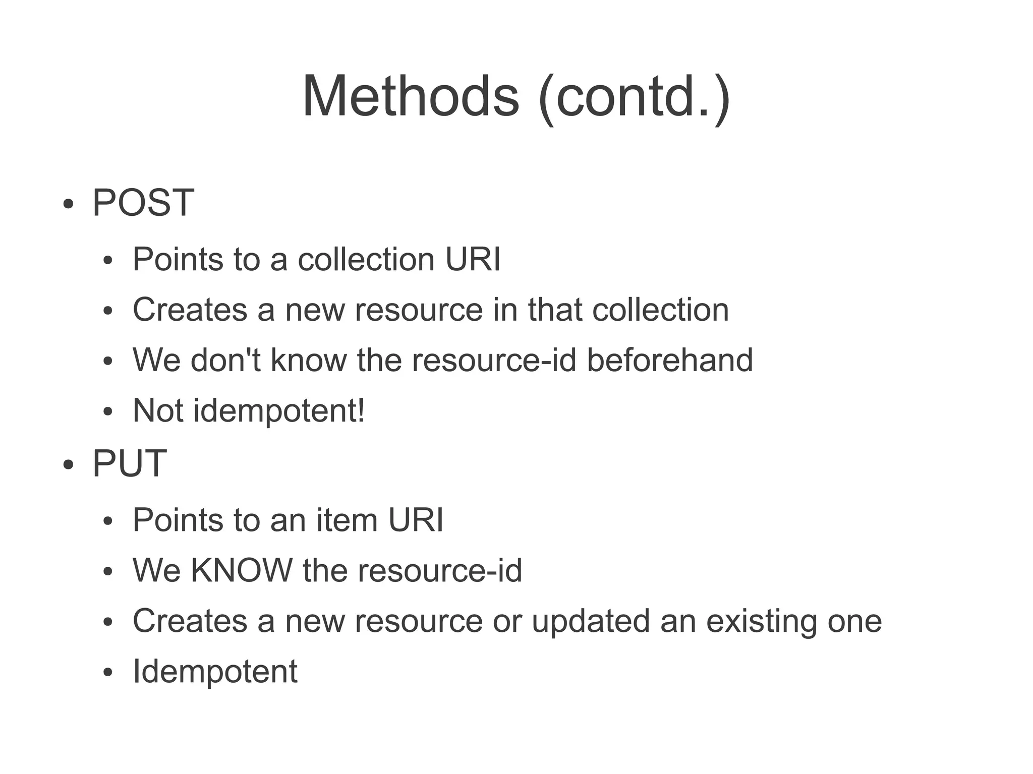 Methods (contd.)
●   POST
    ●   Points to a collection URI
    ●   Creates a new resource in that collection
    ●   We don't know the resource-id beforehand
    ●   Not idempotent!
●   PUT
    ●   Points to an item URI
    ●   We KNOW the resource-id
    ●   Creates a new resource or updated an existing one
    ●   Idempotent
 