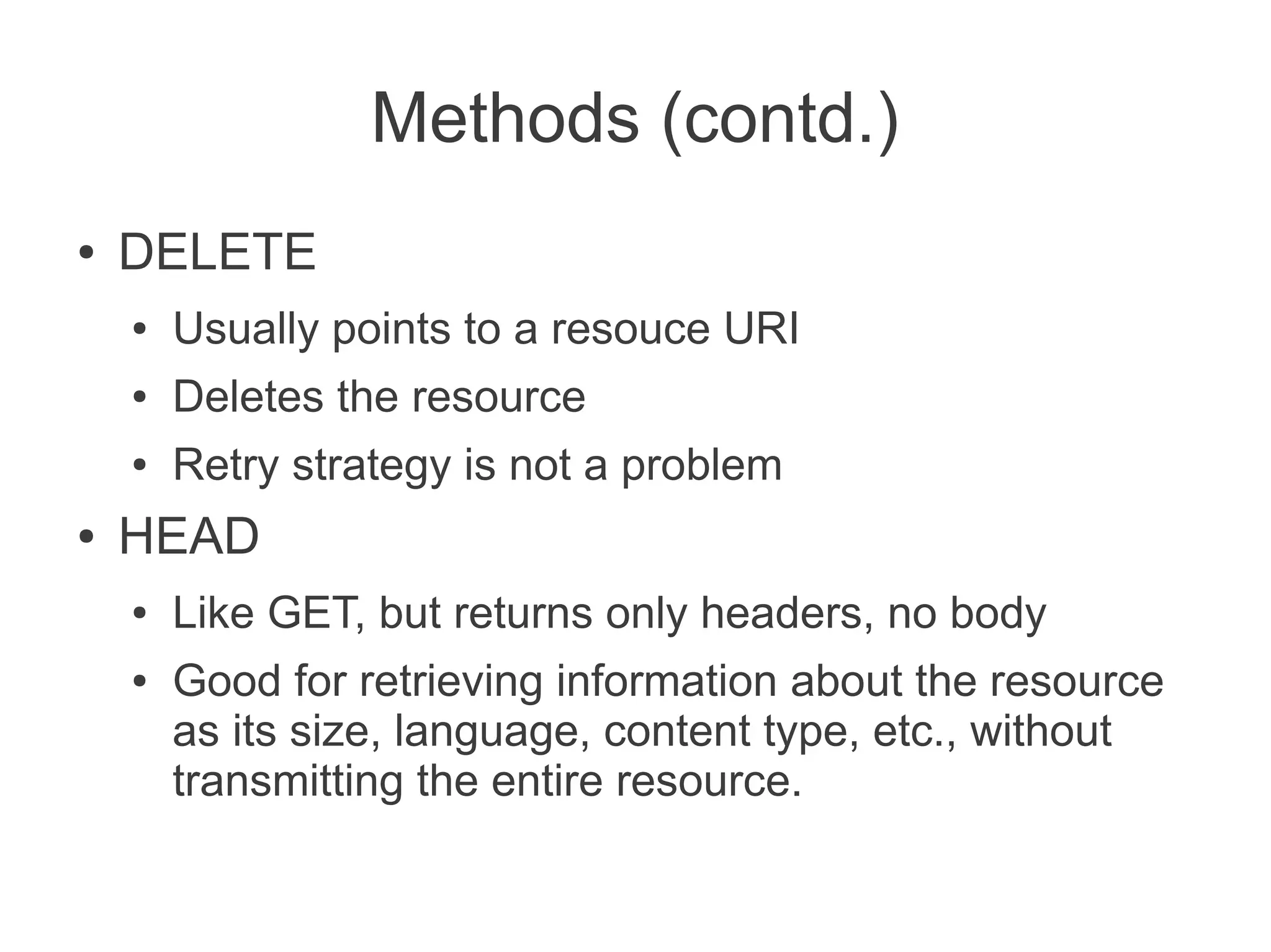 Methods (contd.)
●   DELETE
    ●   Usually points to a resouce URI
    ●   Deletes the resource
    ●   Retry strategy is not a problem
●   HEAD
    ●   Like GET, but returns only headers, no body
    ●   Good for retrieving information about the resource
        as its size, language, content type, etc., without
        transmitting the entire resource.
 