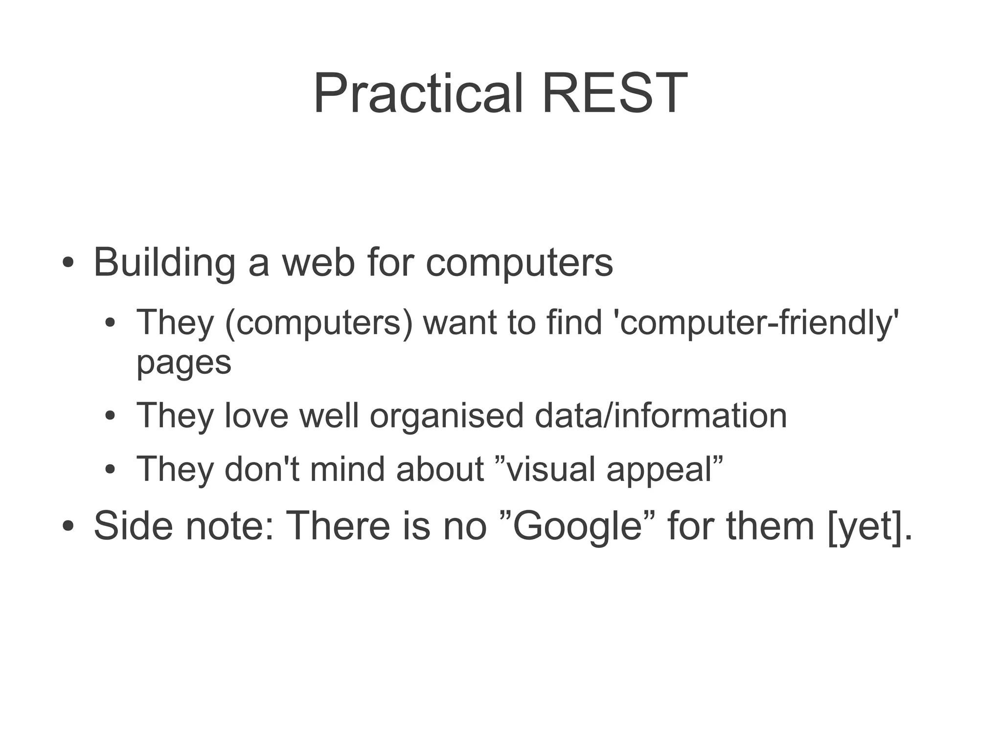 Practical REST

●   Building a web for computers
    ●   They (computers) want to find 'computer-friendly'
        pages
    ●   They love well organised data/information
    ●   They don't mind about ”visual appeal”
●   Side note: There is no ”Google” for them [yet].
 
