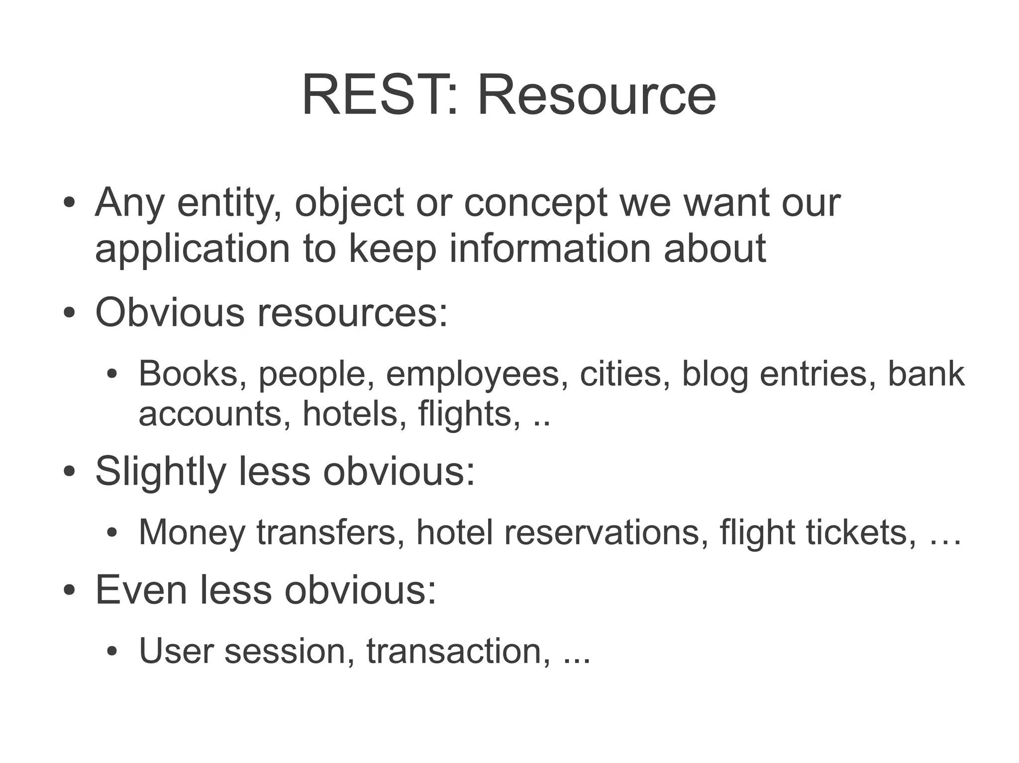 REST: Resource
●   Any entity, object or concept we want our
    application to keep information about
●   Obvious resources:
    ●   Books, people, employees, cities, blog entries, bank
        accounts, hotels, flights, ..
●   Slightly less obvious:
    ●   Money transfers, hotel reservations, flight tickets, …
●   Even less obvious:
    ●   User session, transaction, ...
 