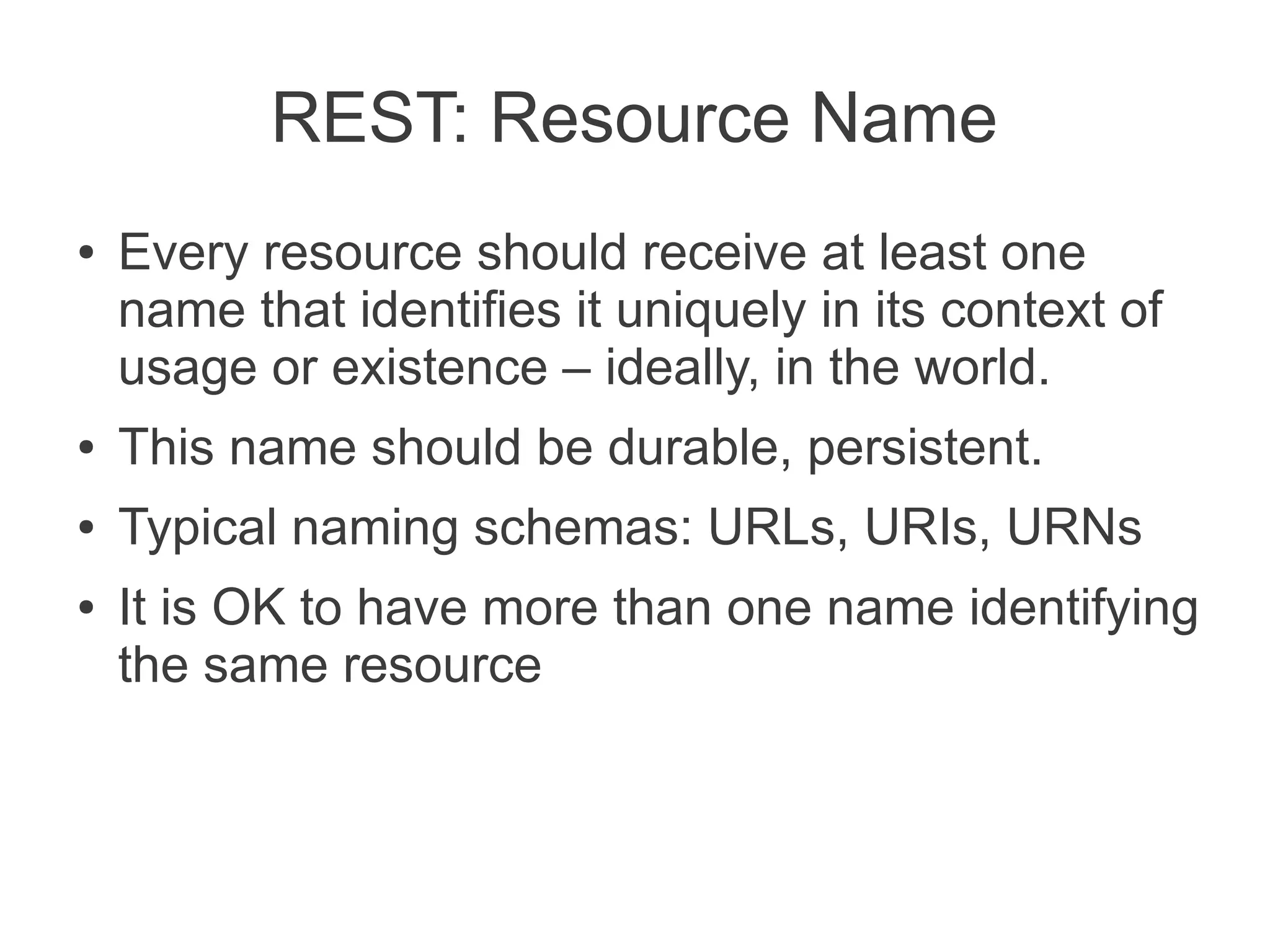 REST: Resource Name
●   Every resource should receive at least one
    name that identifies it uniquely in its context of
    usage or existence – ideally, in the world.
●   This name should be durable, persistent.
●   Typical naming schemas: URLs, URIs, URNs
●   It is OK to have more than one name identifying
    the same resource
 