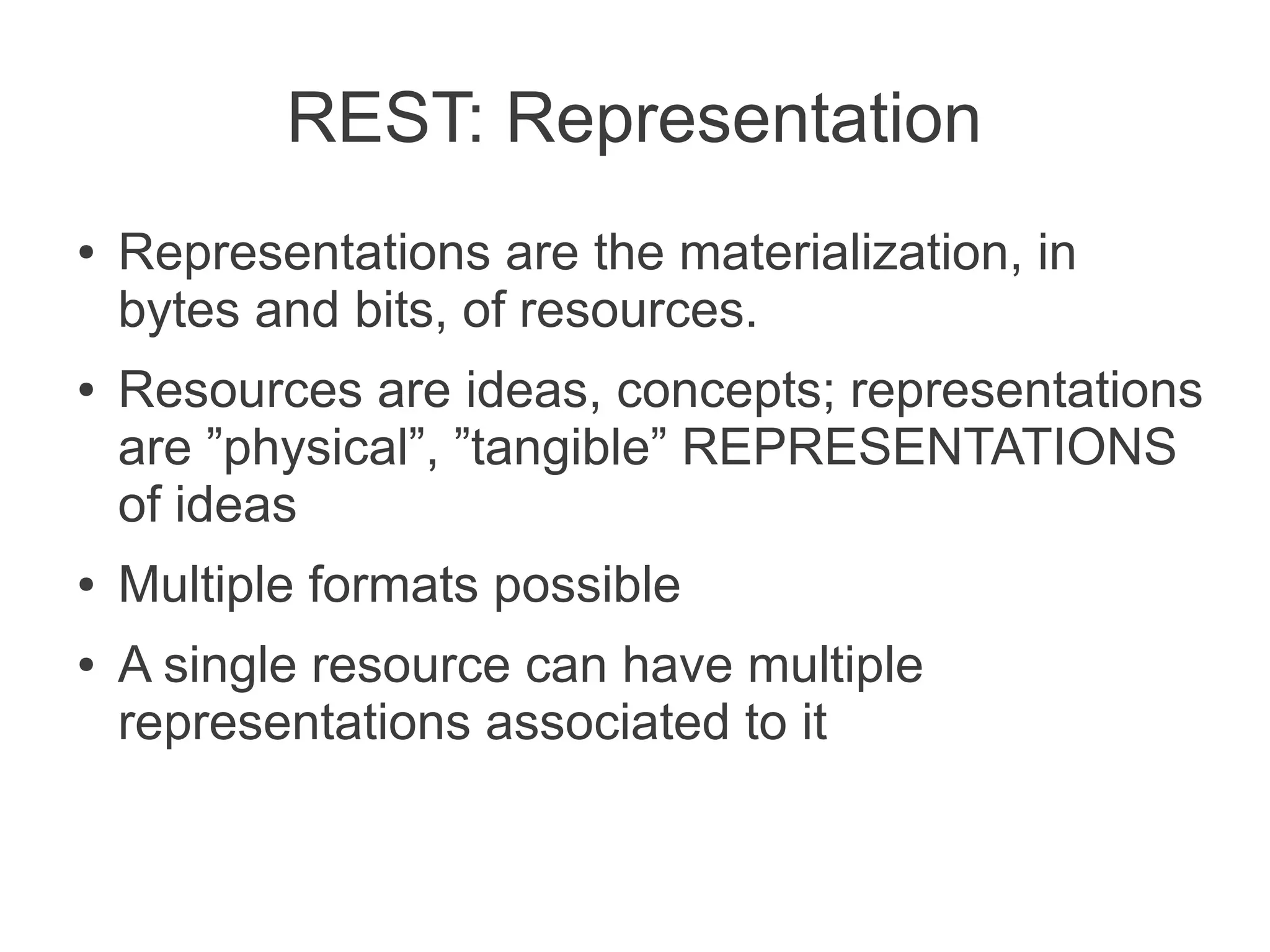 REST: Representation
●   Representations are the materialization, in
    bytes and bits, of resources.
●   Resources are ideas, concepts; representations
    are ”physical”, ”tangible” REPRESENTATIONS
    of ideas
●   Multiple formats possible
●   A single resource can have multiple
    representations associated to it
 