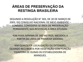 ÁREAS DE PRESERVAÇÃO DA RESTINGA BRASILEIRA SEGUNDO A RESOLUÇÃO N° 303, DE 20 DE MARÇO DE 2003, DO CONSELHO NACIONAL DE MEIO AMBIENTE – CONAMA, CONSIDERA-SE ÁREA DE PRESERVAÇÃO PERMANENTE NAS RESTINGAS A ÁREA SITUADA: EM FAIXA MÍNIMA DE 300 METROS, MEDIDOS A PARTIR DA LINHA DE PREMEAR MÁXIMA; EM QUALQUER LOCALIZAÇÃO OU EXTENSÃO, QUANDO RECOBERTA POR VEGETAÇÃO COM FUNÇÃO FIXADORA DE DUNAS OU ESTABILIZADORA DE MANGUES. 