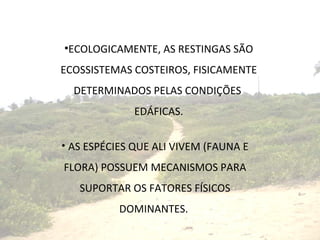 ECOLOGICAMENTE, AS RESTINGAS SÃO ECOSSISTEMAS COSTEIROS, FISICAMENTE DETERMINADOS PELAS CONDIÇÕES  EDÁFICAS. AS ESPÉCIES QUE ALI VIVEM (FAUNA E FLORA) POSSUEM MECANISMOS PARA SUPORTAR OS FATORES FÍSICOS DOMINANTES.  