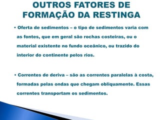 • Oferta de sedimentos – o tipo de sedimentos varia com

 as fontes, que em geral são rochas costeiras, ou o

 material existente no fundo oceânico, ou trazido do

 interior do continente pelos rios.



• Correntes de deriva – são as correntes paralelas à costa,

 formadas pelas ondas que chegam obliquamente. Essas

 correntes transportam os sedimentos.
 