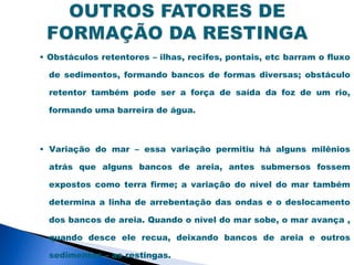 • Obstáculos retentores – ilhas, recifes, pontais, etc barram o fluxo

  de sedimentos, formando bancos de formas diversas; obstáculo

  retentor também pode ser a força de saída da foz de um rio,

  formando uma barreira de água.



• Variação do mar – essa variação permitiu há alguns milênios

  atrás que alguns bancos de areia, antes submersos fossem

  expostos como terra firme; a variação do nível do mar também

  determina a linha de arrebentação das ondas e o deslocamento

  dos bancos de areia. Quando o nível do mar sobe, o mar avança ,

  quando desce ele recua, deixando bancos de areia e outros

  sedimentos – as restingas.
 