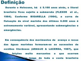 Durante o Holoceno, há           ± 5.100 anos atrás, o litoral

brasileiro ficou sujeito a submersão (FLEXOR                    et al.,

1984).     Conforme     BIGARELLA        (1964),        a    curva   de

flutuação de nível marinho dos últimos 6.000 anos é

extremamente variável, apresentando submergências e

emergências.



Em consequência dos movimentos de                     avanço e recuo

das   águas    marinhas     formaram-se          as    sucessões     de

cordões litorâneos (ARAUJO & LACERDA, 1987), que

são      feições    muito       marcantes        e     que    ocorrem

praticamente       ao   longo    de   toda   a       costa   brasileira
 