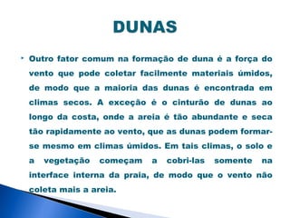    Outro fator comum na formação de duna é a força do
    vento que pode coletar facilmente materiais úmidos,
    de modo que a maioria das dunas é encontrada em
    climas secos. A exceção é o cinturão de dunas ao
    longo da costa, onde a areia é tão abundante e seca
    tão rapidamente ao vento, que as dunas podem formar-
    se mesmo em climas úmidos. Em tais climas, o solo e
    a   vegetação   começam   a   cobri-las   somente   na
    interface interna da praia, de modo que o vento não
    coleta mais a areia.
 