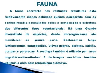 A    fauna   ocorrente      nas    restingas    brasileiras    está

relativamente menos estudada quando comparada com os

conhecimentos acumulados sobre a composição e estrutura

dos    diferentes    tipos   vegetacionais.       Há   uma   Grande

diversidade     de   espécies,       desde   microrganismos        até

mamíferos       de    grande     porte.      Destacam-se         fungo

luminescente, carangueijos, viúvas-negras, baratas, sabiás,

corujas e pererecas. A restinga também é utlizado por aves

migratórias/dormitórias.     E   tartarugas       marinhas   também

utilizam a área para reprodução e desova.
 