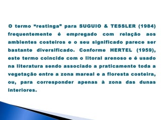 O termo “restinga” para SUGUIO & TESSLER (1984)
frequentemente    é   empregado    com   relação   aos
ambientes costeiros e o seu significado parece ser
bastante   diversificado.   Conforme   HERTEL   (1959),
este termo coincide com o litoral arenoso e é usado
na literatura sendo associado a praticamente toda a
vegetação entre a zona mareal e a floresta costeira,
ou, para corresponder apenas à zona das dunas
interiores.
 