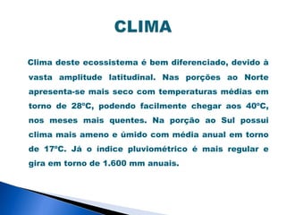 Clima deste ecossistema é bem diferenciado, devido à
vasta amplitude latitudinal. Nas porções ao Norte
apresenta-se mais seco com temperaturas médias em
torno de 28ºC, podendo facilmente chegar aos 40ºC,
nos meses mais quentes. Na porção ao Sul possui
clima mais ameno e úmido com média anual em torno
de 17ºC. Já o índice pluviométrico é mais regular e
gira em torno de 1.600 mm anuais.
 