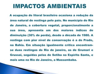 A ocupação do litoral brasileiro ocasiona a redução da
área natural de restinga pelo país. No município do Rio
de Janeiro, a cobertura vegetal, proporcionalmente a
sua área, apresenta um dos maiores índices de
diminuição (30% de perda), desde a década de 1980. A
restinga com pior nível de conservação é a do Prado,
na Bahia. Em situação igualmente crítica encontram-
se duas restingas do Rio de janeiro, as de Grumari e
Grussai, seguidas pelas de Setiba no Espírito Santo, e
mais uma no Rio de Janeiro, a Massambaba.
 