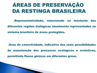 .Representatividade,   relacionado    ao   montante   das

diferentes regiões biológicas atualmente representadas no

sistema brasileiro de áreas protegidas.



.Grau de conectividade, indicativo das reais possibilidades

de manutenção dos processos ecológicos e evolutivos,

permitindo fluxos gênicos em diferentes graus.
 