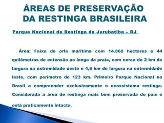 Parque Nacional da Restinga da Jurubatiba – RJ



  Área: Faixa de orla marítima com 14.860 hectares e 44

quilômetros de ectensão ao longo da praia, com cerca de 2 km de

largura na extremidade oeste e 4,8 km de largura na extremidade

leste, com perímetro de 123 km. Primeiro Parque Nacional no

Brasil a compreender exclusivamente o ecossistema restinga.

Considerada a área de restinga mais bem preservada do país e

está praticamente intacta.
 