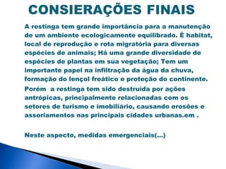 A restinga tem grande importância para a manutenção
de um ambiente ecologicamente equilibrado. É habitat,
local de reprodução e rota migratória para diversas
espécies de animais; Há uma grande diversidade de
espécies de plantas em sua vegetação; Tem um
importante papel na infiltração da água da chuva,
formação do lençol freático e proteção do continente.
Porém a restinga tem sido destruída por ações
antrópicas, principalmente relacionadas com os
setores de turismo e imobiliário, causando erosões e
assoriamentos nas principais cidades urbanas.em .


Neste aspecto, medidas emergenciais(...)
 