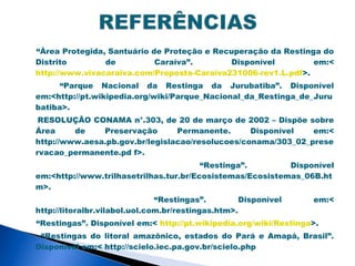 “Área Protegida, Santuário de Proteção e Recuperação da Restinga do
Distrito        de          Caraíva”.       Disponível         em:<
http://www.vivacaraiva.com/Proposta-Caraiva231006-rev1.L.pdf>.
      “Parque Nacional da Restinga da Jurubatiba”. Disponível
em:<http://pt.wikipedia.org/wiki/Parque_Nacional_da_Restinga_de_Juru
batiba>.
 RESOLUÇÃO CONAMA n°.303, de 20 de março de 2002 – Dispõe sobre
Área     de    Preservação       Permanente.      Disponível   em:<
http://www.aesa.pb.gov.br/legislacao/resolucoes/conama/303_02_prese
rvacao_permanente.pd f>.
                                        “Restinga”.        Disponível
em:<http://www.trilhasetrilhas.tur.br/Ecosistemas/Ecosistemas_06B.ht
m>.
                               “Restingas”.         Disponível    em:<
http://litoralbr.vilabol.uol.com.br/restingas.htm>.
“Restingas”. Disponível em:< http://pt.wikipedia.org/wiki/Restinga>.
 “Restingas do litoral amazônico, estados do Pará e Amapá, Brasil”.
Disponível em:< http://scielo.iec.pa.gov.br/scielo.php
 