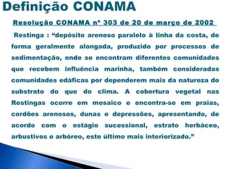 Resolução CONAMA nº 303 de 20 de março de 2002

Restinga : “depósito arenoso paralelo à linha da costa, de
forma geralmente alongada, produzido por processos de
sedimentação, onde se encontram diferentes comunidades
que recebem influência marinha, também consideradas
comunidades edáficas por dependerem mais da natureza do
substrato do que do clima. A cobertura vegetal nas
Restingas ocorre em mosaico e encontra-se em praias,
cordões arenosos, dunas e depressões, apresentando, de
acordo   com   o   estágio   sucessional,   estrato   herbáceo,
arbustivos e arbóreo, este último mais interiorizado.”
 