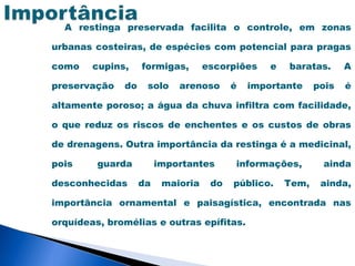 A restinga preservada facilita o controle, em zonas

urbanas costeiras, de espécies com potencial para pragas

como    cupins,    formigas,       escorpiões    e   baratas.      A

preservação   do    solo    arenoso      é   importante     pois   é

altamente poroso; a água da chuva infiltra com facilidade,

o que reduz os riscos de enchentes e os custos de obras

de drenagens. Outra importância da restinga é a medicinal,

pois     guarda         importantes      informações,        ainda

desconhecidas      da    maioria    do   público.    Tem,    ainda,

importância ornamental e paisagística, encontrada nas

orquídeas, bromélias e outras epífitas.
 